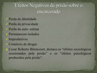  Perda de identidade
 Perda da privacidade
 Perda da auto- estima
 Permanecem isolados
 Improdutivos
 Comércio de drogas
ψ Cezar Roberto Bitencourt, destaca os “efeitos sociológicos
  ocasionados pela prisão” e os “efeitos psicológicos
  produzidos pela prisão”.
 