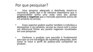 Por que pesquisar?
• Uma pesquisa adequada e detalhada mostra-se
necessária, posto que é de extrema importância que o
empreendedor tenha uma visão clara dos pontos
positivos e negativos que o mercado apresenta acerca de
um produto ou serviço.
• Esses aspectos podem auxiliar também o indivíduo a
desenvolver o seu produto, serviço ou marca com e como
um diferencial frente aos pontos negativos visualizados
em suas pesquisas.
• Conhecer o produto com precisão é fundamental
para que se crie estratégias de marketing adequadas, bem
como se trace o perfil do público-alvo compatível ao
produto.
 