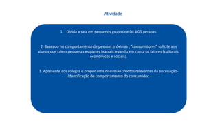1. Divida a sala em pequenos grupos de 04 á 05 pessoas.
2. Baseado no comportamento de pessoas próximas , “consumidores” solicite aos
alunos que criem pequenas esquetes teatrais levando em conta os fatores (culturais,
econômicos e sociais).
3. Apresente aos colegas e propor uma discussão :Pontos relevantes da encenação-
Identificação de comportamento do consumidor.
Atividade
 
