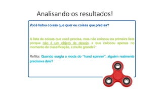 Analisando os resultados!
Você listou coisas que quer ou coisas que precisa?
A lista de coisas que você precisa, mas não colocou na primeira lista
porque não é um objeto de desejo, e que colocou apenas no
momento de classificação, é muito grande?
Reflita: Quando surgiu a moda do “hand spinner”, alguém realmente
precisava dele?
 