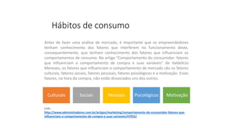 Hábitos de consumo
Culturais Sociais Pessoais Psicológicos Motivação
Antes de fazer uma análise de mercado, é importante que os empreendedores
tenham conhecimento dos fatores que interferem no funcionamento deste,
consequentemente, que tenham conhecimento dos fatores que influenciam os
comportamentos de consumo. No artigo “Comportamento do consumidor: fatores
que influenciam o comportamento de compra e suas variáveis” de Valdelício
Menezes, os fatores que influenciam o comportamento de mercado são os fatores
culturais, fatores sociais, fatores pessoais, fatores psicológicos e a motivação. Esses
fatores, na hora da compra, não estão dissociados uns dos outros.
Link:
http://www.administradores.com.br/artigos/marketing/comportamento-do-consumidor-fatores-que-
influenciam-o-comportamento-de-compra-e-suas-variaveis/47932/
 