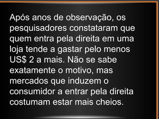 Após anos de observação, os
pesquisadores constataram que
quem entra pela direita em uma
loja tende a gastar pelo menos
US$ 2 a mais. Não se sabe
exatamente o motivo, mas
mercados que induzem o
consumidor a entrar pela direita
costumam estar mais cheios.
 
