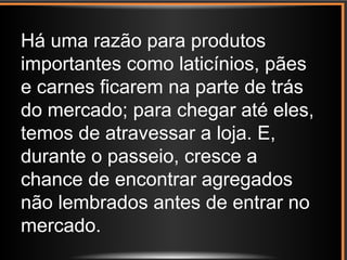 Há uma razão para produtos
importantes como laticínios, pães
e carnes ficarem na parte de trás
do mercado; para chegar até eles,
temos de atravessar a loja. E,
durante o passeio, cresce a
chance de encontrar agregados
não lembrados antes de entrar no
mercado.
 