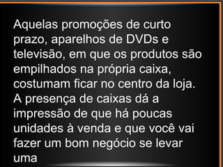 Aquelas promoções de curto
prazo, aparelhos de DVDs e
televisão, em que os produtos são
empilhados na própria caixa,
costumam ficar no centro da loja.
A presença de caixas dá a
impressão de que há poucas
unidades à venda e que você vai
fazer um bom negócio se levar
uma
 
