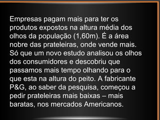 Empresas pagam mais para ter os
produtos expostos na altura média dos
olhos da população (1,60m). É a área
nobre das prateleiras, onde vende mais.
Só que um novo estudo analisou os olhos
dos consumidores e descobriu que
passamos mais tempo olhando para o
que esta na altura do peito. A fabricante
P&G, ao saber da pesquisa, começou a
pedir prateleiras mais baixas – mais
baratas, nos mercados Americanos.
 