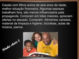 Ninho cheio 2
Ninho cheio 2
Casais com filhos acima de seis anos de idade,Casais com filhos acima de seis anos de idade,
melhor situação financeira. Algumas esposasmelhor situação financeira. Algumas esposas
trabalham fora, são menos influenciados pelatrabalham fora, são menos influenciados pela
propaganda. Compram em lotes maiores, apreciampropaganda. Compram em lotes maiores, apreciam
ofertas no atacado. Compram: Alimentos variados,ofertas no atacado. Compram: Alimentos variados,
material de limpeza e higiene, bicicletas, aulas dematerial de limpeza e higiene, bicicletas, aulas de
música, pianos.música, pianos.
 