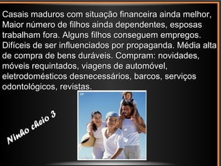 B
Ninho cheio 3
Ninho cheio 3
Casais maduros com situação financeira ainda melhor,Casais maduros com situação financeira ainda melhor,
Maior número de filhos ainda dependentes, esposasMaior número de filhos ainda dependentes, esposas
trabalham fora. Alguns filhos conseguem empregos.trabalham fora. Alguns filhos conseguem empregos.
Difíceis de ser influenciados por propaganda. Média altaDifíceis de ser influenciados por propaganda. Média alta
de compra de bens duráveis. Compram: novidades,de compra de bens duráveis. Compram: novidades,
móveis requintados, viagens de automóvel,móveis requintados, viagens de automóvel,
eletrodomésticos desnecessários, barcos, serviçoseletrodomésticos desnecessários, barcos, serviços
odontológicos, revistas.odontológicos, revistas.
 