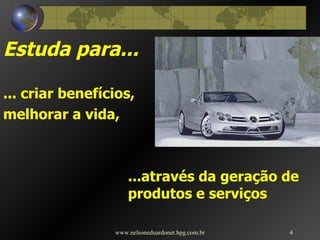 Estuda para... ... criar benefícios,  melhorar a vida, ...através da geração de produtos e serviços www.nelsoneduardonet.hpg.com.br 