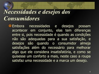 Necessidades e desejos dos Consumidores Embora necessidades e desejos possam acontecer em conjunto, elas tem diferenças entre si, pois necessidade é quando as condições não são adequadas para a sua satisfação, e desejos são quando o consumidor almeja satisfações além do necessário para melhorar algo que ele considera insatisfatória, e como se quisesse um conforto a mais, neste caso a roupa satisfaz uma necessidade e a marca um desejo. 