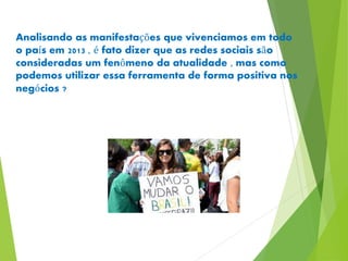 Analisando as manifestações que vivenciamos em todo 
o país em 2013 , é fato dizer que as redes sociais são 
consideradas um fenômeno da atualidade , mas como 
podemos utilizar essa ferramenta de forma positiva nos 
negócios ? 
 