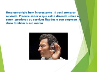 Uma estratégia bem interessante , é você começar 
ouvindo. Procure saber o que estão dizendo sobre o 
setor , produtos ou serviços ligados a sua empresa , e 
claro também a sua marca 
 