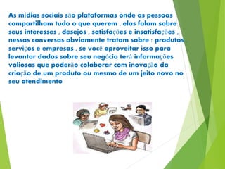 As mídias sociais são plataformas onde as pessoas 
compartilham tudo o que querem , elas falam sobre 
seus interesses , desejos , satisfações e insatisfações , 
nessas conversas obviamente tratam sobre : produtos , 
serviços e empresas , se você aproveitar isso para 
levantar dados sobre seu negócio terá informações 
valiosas que poderão colaborar com inovação da 
criação de um produto ou mesmo de um jeito novo no 
seu atendimento 
 