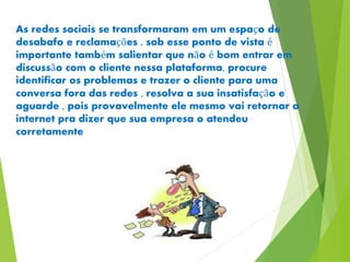 As redes sociais se transformaram em um espaço de 
desabafo e reclamações , sob esse ponto de vista é 
importante também salientar que não é bom entrar em 
discussão com o cliente nessa plataforma, procure 
identificar os problemas e trazer o cliente para uma 
conversa fora das redes , resolva a sua insatisfação e 
aguarde , pois provavelmente ele mesmo vai retornar a 
internet pra dizer que sua empresa o atendeu 
corretamente 
 