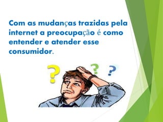 Com as mudanças trazidas pela 
internet a preocupação é como 
entender e atender esse 
consumidor. 
 