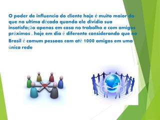 O poder de influencia do cliente hoje é muito maior do 
que na ultima década quando ele dividia sua 
insatisfação apenas em casa no trabalho e com amigos 
próximos , hoje em dia é diferente considerando que no 
Brasil é comum pessoas com até 1000 amigos em uma 
única rede 
 