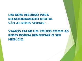 UM BOM RECURSO PARA 
RELACIONAMENTO DIGITAL 
SÃO AS REDES SOCIAS ... 
VAMOS FALAR UM POUCO COMO AS 
REDES PODEM BENEFICIAR O SEU 
NEGÓCIO 
 