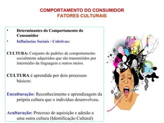 Determinantes do Comportamento do Consumidor Influências Sociais / Coletivas: CULTURA:  Conjunto de padrões de comportamento socialmente adquiridos que são transmitidos por intermédio da linguagem e outros meios. CULTURA  é aprendida por dois processos básicos: Enculturação:   Reconhecimento e aprendizagem da própria cultura que o indivíduo desenvolveu . Aculturação:  Processo de aquisição e adesão a uma outra cultura (Identificação Cultural)  COMPORTAMENTO DO CONSUMIDOR   FATORES CULTURAIS   