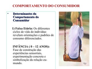 COMPORTAMENTO DO CONSUMIDOR Determinantes do Comportamento do Consumidor 1) Faixa Etária:  Os diferentes ciclos de vida do indivíduo revelam orientações e padrões de consumo diferenciados. INFÂNCIA ( 0 – 12 ANOS):  Fase de construção das experiências sensoriais, experimentação concreta e simbolização da relação eu-mundo. 