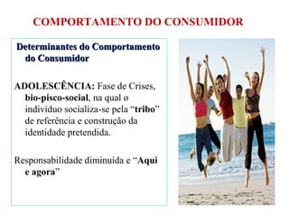 COMPORTAMENTO DO CONSUMIDOR Determinantes do Comportamento do Consumidor ADOLESCÊNCIA:  Fase de Crises,  bio-pisco-social , na qual o indivíduo socializa-se pela “ tribo ” de referência e construção da identidade pretendida. Responsabilidade diminuída e “ Aqui e agora ” 