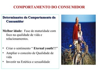 COMPORTAMENTO DO CONSUMIDOR Determinantes do Comportamento do Consumidor Melhor idade:  Fase de maturidade com foco na qualidade de vida e relacionamentos. Criar o sentimento “  Eternal youth !!!” Ampliar o conceito de Qualidade de vida Investir na Estética e sexualidade 