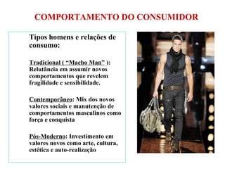 COMPORTAMENTO DO CONSUMIDOR Tipos homens e relações de consumo: Tradicional ( “Macho Man”  ): Relutância em assumir novos comportamentos que revelem fragilidade e sensibilidade. Contemporâneo : Mix dos novos valores sociais e manutenção de comportamentos masculinos como força e conquista Pós-Moderno : Investimento em valores novos como arte, cultura, estética e auto-realização  