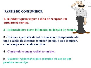 PAPÉIS DO CONSUMIDOR   1- Iniciador: quem sugere a idéia de comprar um produto ou serviço. 2 - Influenciador: quem influencia na decisão de compra. 3 -  Decisor: quem decide sobre quaisquer componentes de uma decisão de compra: comprar ou não, o que comprar, como comprar ou onde comprar. 4 -  Comprador: quem realiza a compra. 5 -  Usuário: responsável pelo consumo ou uso de um produto ou serviço. 