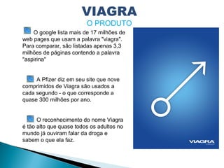 O google lista mais de 17 milhões de
web pages que usam a palavra "viagra".
Para comparar, são listadas apenas 3,3
milhões de páginas contendo a palavra
"aspirina" 
A Pfizer diz em seu site que nove
comprimidos de Viagra são usados a
cada segundo - o que corresponde a
quase 300 milhões por ano.
O reconhecimento do nome Viagra
é tão alto que quase todos os adultos no
mundo já ouviram falar da droga e
sabem o que ela faz.
VIAGRA
O PRODUTO
 