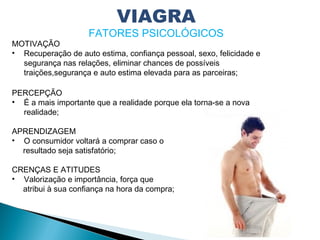 MOTIVAÇÃO
• Recuperação de auto estima, confiança pessoal, sexo, felicidade e
segurança nas relações, eliminar chances de possíveis
traições,segurança e auto estima elevada para as parceiras;
PERCEPÇÃO
• É a mais importante que a realidade porque ela torna-se a nova
realidade;
APRENDIZAGEM
• O consumidor voltará a comprar caso o
resultado seja satisfatório;
CRENÇAS E ATITUDES
• Valorização e importância, força que
atribui à sua confiança na hora da compra;
VIAGRA
FATORES PSICOLÓGICOS
 