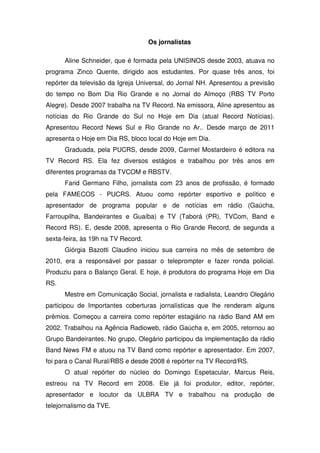 Os jornalistas

      Aline Schneider, que é formada pela UNISINOS desde 2003, atuava no
programa Zinco Quente, dirigido aos estudantes. Por quase três anos, foi
repórter da televisão da Igreja Universal, do Jornal NH. Apresentou a previsão
do tempo no Bom Dia Rio Grande e no Jornal do Almoço (RBS TV Porto
Alegre). Desde 2007 trabalha na TV Record. Na emissora, Aline apresentou as
notícias do Rio Grande do Sul no Hoje em Dia (atual Record Notícias).
Apresentou Record News Sul e Rio Grande no Ar.. Desde março de 2011
apresenta o Hoje em Dia RS, bloco local do Hoje em Dia.
      Graduada, pela PUCRS, desde 2009, Carmel Mostardeiro é editora na
TV Record RS. Ela fez diversos estágios e trabalhou por três anos em
diferentes programas da TVCOM e RBSTV.
      Farid Germano Filho, jornalista com 23 anos de profissão, é formado
pela FAMECOS - PUCRS. Atuou como repórter esportivo e político e
apresentador de programa popular e de notícias em rádio (Gaúcha,
Farroupilha, Bandeirantes e Guaíba) e TV (Taborá (PR), TVCom, Band e
Record RS). E, desde 2008, apresenta o Rio Grande Record, de segunda a
sexta-feira, às 19h na TV Record.
      Giórgia Bazotti Claudino iniciou sua carreira no mês de setembro de
2010, era a responsável por passar o teleprompter e fazer ronda policial.
Produziu para o Balanço Geral. E hoje, é produtora do programa Hoje em Dia
RS.
      Mestre em Comunicação Social, jornalista e radialista, Leandro Olegário
participou de Importantes coberturas jornalísticas que lhe renderam alguns
prêmios. Começou a carreira como repórter estagiário na rádio Band AM em
2002. Trabalhou na Agência Radioweb, rádio Gaúcha e, em 2005, retornou ao
Grupo Bandeirantes. No grupo, Olegário participou da implementação da rádio
Band News FM e atuou na TV Band como repórter e apresentador. Em 2007,
foi para o Canal Rural/RBS e desde 2008 é repórter na TV Record/RS.
      O atual repórter do núcleo do Domingo Espetacular, Marcus Reis,
estreou na TV Record em 2008. Ele já foi produtor, editor, repórter,
apresentador e locutor da ULBRA TV e trabalhou na produção de
telejornalismo da TVE.
 
