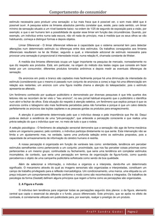 Comportamento do consumidor

estímulo necessária para produzir uma sensação: a luz mais fraca que é possível ver, o som mais débil que é
possível ouvir. A pesquisa sobre os limiares absolutos permitiu constatar que, existe, para cada sentido, um limiar
mínimo de sensação situado a um nível bastante baixo: na ordem de 1/25 de segundo de exposição para a visão, por
exemplo; e que o ser humano tem a possibilidade de ajustar esse limiar em função das circunstâncias. Quando, por
exemplo, um indivíduo entra numa sala escura, não vê nada de princípio, mas à medida que os seus olhos se vão
habituando, começa a distinguir formas e depois objetos.

        Limiar Diferencial - O limiar diferencial refere-se à capacidade que o sistema sensorial tem para detectar
alterações num determinado estímulo ou diferenças entre dois estímulos. Os trabalhos consagrados aos limiares
diferenciais resultaram na lei de Weber, segundo a qual, a intensidade adicional de estímulo necessária para
provocar uma sensação é proporcional à intensidade inicial, numa relação K, chamada constante de Weber.

        A medida dos limiares diferenciais ocupa um lugar importante na pesquisa de mercado, nomeadamente no
que diz respeito aos produtos. Está, em particular, na origem do método dos testes cegos que consiste em fazer
testar por um consumidor, diferentes produtos tornados anônimos e depois medir as eventuais diferenças de
sensação.

        Os anúncios em preto e branco são captados mais facilmente porque há uma diminuição da intensidade do
estímulo (considerando que o mesmo é passado num conjunto de anúncios a cores) e logo há uma diferenciação em
relação aos restantes; um anúncio com uma figura insólita chama a atenção do telespectador, pois o estímulo
apresenta-se alterado.

Um fenômeno conhecido por qualquer publicitário e demonstrado por diversas pesquisas é que três quartos dos
leitores não se recordam de ter visto o "seu anúncio", no seu jornal habitual enquanto que o publicitário o identifica
num abrir e fechar de olhos. Esta situação diz respeito à atenção seletiva, um fenômeno que explica porque é que os
anúncios contra o tabagismo são mais facilmente percebidos pelos não fumantes e porque é que um calvo detecta
perfeitamente os anúncios das loções capilares e as pessoas gordas os produtos para emagrecimento.

        A atenção é parcialmente determinada pelo que o indivíduo deseja e pela importância que lhe dá. Daqui
pode-se deduzir a existência de uma "pré-percepção", que antecede a percepção consciente e que realiza uma
prévia seleção do que o indivíduo quer ver, no meio de tudo o que o rodeia.

A seleção psicológica - O fenômeno de adaptação sensorial demonstra que a sensação não age de forma mecânica
sobre um organismo passivo; pelo contrário, o indivíduo participa diretamente no que sente. Esta intervenção não se
limita a um ajustamento mas, na verdade, opera uma profunda seleção entre os estímulos propostos, pois a
capacidade de armazenamento de informação do cérebro humano é restrita.

        A nossa percepção é organizada em função de variáveis tais como: similaridade, tendência em perceber
estímulos semelhantes como pertencendo a um conjunto; proximidade, que nos faz perceber coisas próximas como
pertencentes a um mesmo grupo; continuidade ou fechamento, que seria uma tendência em completar estímulos
incompletos; de contexto, que seria uma percepção em termos de organização de figura-fundo, como quando
percebemos o objeto de uma campanha publicitária sofisticada como sendo de boa qualidade.

         Além de selecionar a informação, o indivíduo a organiza e a interpreta, dando-lhe um determinado
significado. O mecanismo através do qual as imagens sensoriais são organizadas e interpretadas, constituem um
campo de trabalho privilegiado para a reflexão mercadológica. Um condicionamento, uma marca, uma etiqueta ou um
preço induzem um comportamento diferente conforme o modo como são reconhecidos e integrados. Os trabalhos de
psicologia da forma (Gestalt) definem alguns princípios que regem a forma como as percepções são organizadas.

       2. A Figura e Fundo

        O indivíduo tem tendência para organizar todas as percepções segundo dois planos: o da figura, elemento
central que capta o essencial da atenção e o fundo, pouco diferenciado. Este princípio, que se apóia no efeito de
contraste, é corretamente utilizado em publicidade para, por exemplo, realçar o prestígio de um produto.




                                                                  Profª Sandra Godoi                 Página 2
 