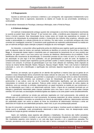 Comportamento do consumidor

       3. O Reagrupamento

        Quando os estímulos são numerosos e distintos e, por conseguinte, não organizados imediatamente numa
figura, o indivíduo tende a organizá-la, associando os objetos em função da sua proximidade, semelhança e
continuidade.

Se você estiver interessado em Psicologia, Liderança e Motivação, visite o Portal da Psique.

       4. O Estímulo Ambíguo

        Um estímulo é declaradamente ambíguo quando não corresponde a uma forma imediatamente reconhecida
ou quando se podem fazer várias "leituras". O ser humano tem, então, a tendência para interpretar o estímulo de
forma a torná-lo coerente. Esta interpretação faz-se muitas vezes em função das expectativas do receptor. O
mecanismo de interpretação da ambigüidade constitui o fundamento dos métodos ditos projetivos, utilizados para
revelar a personalidade ou a atitude profunda de um indivíduo. Por este motivo, os estímulos ambíguos são muito
correntes em investigação comercial. O mecanismo pode igualmente ser explorado publicitariamente na medida em
que um estímulo ambíguo capta a atenção e prepara a recepção de uma mensagem – resposta.

         Ao interpretar, o consumidor utiliza igualmente pontos de referência para registrar aquilo que percepciona. A
partir de algumas notas de música, por exemplo, facilmente se identifica um anúncio da Coca-Cola ou dos Caldos
Maggi. A compreensão destas regras é importante para um responsável do lançamento de um novo produto que
pretende, em geral, inserir a sua nova marca num universo de referência, diferenciando-a do já existente. Foram
identificados três mecanismos de decodificação. O consumidor procede ora por níveis «é caro» ou «é barato», ora
por associação «é caro logo é de boa qualidade», ora por generalizações (a partir de cores, de logotipos ou
condicionamentos). Constrói assim repertórios que lhe permitem acolher e mesmo antecipar novas experiências de
compra e de consumo. O princípio da generalização é por isso muito utilizado em marketing, tendo originado as
marcas da mesma família (Nescafé, Neston, Nesquick, Nescau) Origem: Nestlé. Todo o ato humano é totalmente
culturizado e, como tal a identificação e significação dos estímulos depende largamente do campo cultural do
indivíduo.

         Sente-se, por exemplo, que os gestos de um alemão não significam a mesma coisa que os gestos de um
brasileiro e essa interpretação deriva unicamente das bases culturais de cada povo. Há, nas diferentes sociedades,
processos de sinalização-simbolização, que permitem a cooperação e a comunicação entre os vários intervenientes.
São estes sinais, estes símbolos, que constituem a base de interpretação do homem, pois são elementos
pertencentes à sua cultura; como tal, só lhe transmitem determinados significados, que são posteriormente
interpretados no contexto em que aparecem. Pode-se então concluir que a familiaridade de certos objetos de
referência, como por exemplo os símbolos, desempenham um papel importante na medida em que condicionam o
tipo de interpretação que é dado a um determinado estímulo. Assim, a figura de um quadrado encimado por um
triângulo é geralmente interpretado pelas crianças ocidentais como uma casa e como um templo pelas crianças
orientais. Por outro lado, as associações simbólicas ligadas aos objetos ou às cores podem variar consideravelmente.

         A percepção subliminar se remete aos estímulos registrados em nível subconsciente, não podendo ser
utilizada para um condicionamento em nível inconsciente. As pessoas respondem de várias maneiras a estímulos
que não são percebidos e formados na consciência em termos de estimulação subliminar, determinados estímulos
em publicidade podem cair acima ou abaixo do limiar da consciência de determinados indivíduos e ainda ser
distorcidos em função de uma seletividade perceptiva, neste nível, ou por uma predisposição pessoal.

No caso do consumidor, a percepção de risco da compra é no que tange a: incerteza quanto ao objetivo da compra,
dúvida quanto à satisfação, custo principalmente relacionado a bens duráveis, risco de desaprovação social,
indecisão em função de grande variedade de escolhas.

       Assim, em marketing, esses aspectos são utilizados e trabalhados. Os anúncios são melhor percebidos
quando apresentam contraste e novidade e que permitem uma compreensão integrada de conteúdo e mensagem.
São importantes aspectos como tamanho e cor, pois eles ligam tamanho e cor a experiências passadas. Por
exemplo, percebemos uma coisa grande como de mais valor e temos a sensação de limpeza e pureza ao vermos


                                                                  Profª Sandra Godoi                 Página 3
 