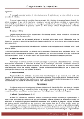 Comportamento do consumidor

algo branco.

       A percepção depende também do inter-relacionamento do estímulo com o meio ambiente e com as
condições do indivíduo.

         A mesma imagem pode ser percebida diferentemente por dois indivíduos. Uma pessoa falando alto pode dar
a idéia para alguns de que está de mau humor e para outros que está querendo ser entendido. As pessoas podem
entender de forma completamente diferente uma mensagem que está se tentando passar devido às diferenças em
percepção. A responsabilidade do processo é devida a 3 itens: atenção seletiva, distorção seletiva e retenção
seletiva.

       5. Atenção Seletiva

        Recebemos diariamente milhões de estímulos. Com certeza ninguém atende a todos os estímulos que
recebe. Podemos citar alguns exemplos:

       É mais provável que as pessoas percebam os estímulos relacionados a uma necessidade atual. Se
desejarmos comprar um automóvel, provavelmente prestaremos atenção nos carros da rua, anúncios e reportagens
sobre automóveis.

        Da mesma forma prestaremos mais atenção em conversas sobre automóveis do que conversas sobre a atual
situação política.

Outra constatação é que as pessoas irão perceber mais os estímulos cujos desvios sejam maiores em relação a um
estímulo normal. Provavelmente prestaremos mais atenção em um anúncio que oferece condições especiais de
financiamento para a compra de um carro que um anúncio oferecendo três desodorantes ao preço de dois.

       6. Distorção Seletiva

         Nem sempre os estímulos ocorrem da maneira prevista por seus criadores. A distorção seletiva é a tendência
de as pessoas interpretarem as informações de acordo com os seus desejos particulares. Dessa forma, o indivíduo
reforça os seus preconceitos em vez de contrariá-los. No caso do automóvel, se alguém nos falar bem ou mal de
uma determinada marca que estamos dispostos a comprar, provavelmente reforçaremos o que já tínhamos de
positivo e não reteremos o que nos foi falado de negativo.

       7. Retenção Seletiva

       As pessoas tem uma tendência a esquecer muito mais informações do que aprendem, mas existe uma
tendência de guardar aquelas informações que interessam no momento, ou que reforçam suas atitudes e crenças.
No caso do automóvel, é provável que nos lembremos sempre dos pontos positivos da marca que queremos comprar
e acabemos nos esquecendo de informações positivas sobre outras marcas.

                                                  Aprendizagem

       A maior parte do nosso comportamento, inclusive o de consumir, é aprendido. Com isso, volta-se à questão
das necessidades primárias e secundárias, inatas e aprendidas, e como aprendemos a ter e satisfazer estas
necessidades. Neste caso, há duas teorias divergentes: a Teoria Cognitiva e a Teoria Estímulo Resposta.

       1. A Teoria Estímulo Resposta (S - R)

         A teoria S- R utiliza-se dos paradigmas clássicos, como reforço, extinção, discriminação e generalização. O
reforço pode ser primário se constituído de uma recompensa em nível de satisfação de necessidade primária, ou
secundário, se constituído de elementos socialmente aprendidos, como um sorriso ou elogio, por exemplo, a gravata
que estamos usando, o que fará com que compremos mais gravatas deste tipo. O reforço também poderá ser
negativo, e implica, neste caso, em uma redução da recompensa. No caso de esta ocorrer sempre, dá-se a extinção,
i.e., se nunca elogiarem nossa gravata, ou se a criticarem, desistiremos de comprar e usar gravatas desse tipo. A
discriminação é o processo que nos permite distinguir quais são as gravatas que merecem elogios, e a generalização


                                                                 Profª Sandra Godoi                Página 4
 