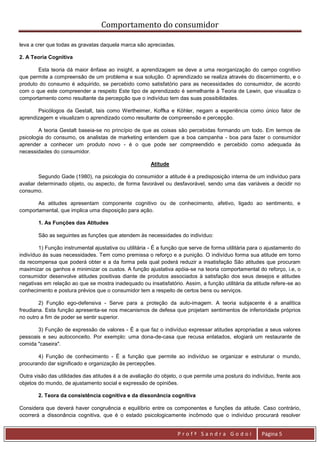 Comportamento do consumidor

leva a crer que todas as gravatas daquela marca são apreciadas.

2. A Teoria Cognitiva

       Esta teoria dá maior ênfase ao insight, a aprendizagem se deve a uma reorganização do campo cognitivo
que permite a compreensão de um problema e sua solução. O aprendizado se realiza através do discernimento, e o
produto do consumo é adquirido, se percebido como satisfatório para as necessidades do consumidor, de acordo
com o que este compreender a respeito Este tipo de aprendizado é semelhante à Teoria de Lewin, que visualiza o
comportamento como resultante da percepção que o indivíduo tem das suas possibilidades.

       Psicólogos da Gestalt, tais como Wertheimer, Koffka e Köhler, negam a experiência como único fator de
aprendizagem e visualizam o aprendizado como resultante de compreensão e percepção.

        A teoria Gestalt baseia-se no princípio de que as coisas são percebidas formando um todo. Em termos de
psicologia do consumo, os analistas de marketing entendem que a boa campanha - boa para fazer o consumidor
aprender a conhecer um produto novo - é o que pode ser compreendido e percebido como adequada às
necessidades do consumidor.

                                                        Atitude

        Segundo Gade (1980), na psicologia do consumidor a atitude é a predisposição interna de um indivíduo para
avaliar determinado objeto, ou aspecto, de forma favorável ou desfavorável, sendo uma das variáveis a decidir no
consumo.

       As atitudes apresentam componente cognitivo ou de conhecimento, afetivo, ligado ao sentimento, e
comportamental, que implica uma disposição para ação.

        1. As Funções das Atitudes

        São as seguintes as funções que atendem às necessidades do indivíduo:

        1) Função instrumental ajustativa ou utilitária - É a função que serve de forma utilitária para o ajustamento do
indivíduo às suas necessidades. Tem como premissa o reforço e a punição. O indivíduo forma sua atitude em torno
da recompensa que poderá obter e a da forma pela qual poderá reduzir a insatisfação São atitudes que procuram
maximizar os ganhos e minimizar os custos. A função ajustativa apóia-se na teoria comportamental do reforço, i.e, o
consumidor desenvolve atitudes positivas diante de produtos associados à satisfação dos seus desejos e atitudes
negativas em relação ao que se mostra inadequado ou insatisfatório. Assim, a função utilitária da atitude refere-se ao
conhecimento e postura prévios que o consumidor tem a respeito de certos bens ou serviços.

        2) Função ego-defensiva - Serve para a proteção da auto-imagem. A teoria subjacente é a analítica
freudiana. Esta função apresenta-se nos mecanismos de defesa que projetam sentimentos de inferioridade próprios
no outro a fim de poder se sentir superior.

       3) Função de expressão de valores - É a que faz o indivíduo expressar atitudes apropriadas a seus valores
pessoais e seu autoconceito. Por exemplo: uma dona-de-casa que recusa enlatados, elogiará um restaurante de
comida "caseira".

       4) Função de conhecimento - É a função que permite ao indivíduo se organizar e estruturar o mundo,
procurando dar significado e organização às percepções.

Outra visão das utilidades das atitudes é a de avaliação do objeto, o que permite uma postura do indivíduo, frente aos
objetos do mundo, de ajustamento social e expressão de opiniões.

        2. Teora da consistência cognitiva e da dissonância cognitiva

Considera que deverá haver congruência e equilíbrio entre os componentes e funções da atitude. Caso contrário,
ocorrerá a dissonância cognitiva, que é o estado psicologicamente incômodo que o indivíduo procurará resolver


                                                                   Profª Sandra Godoi                  Página 5
 