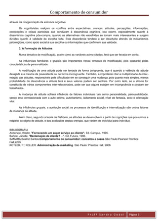 Comportamento do consumidor

através da reorganização da estrutura cognitiva.

        Os cognitivistas realçam os conflitos entre expectativas, crenças, atitudes, percepções, informações,
concepções e coisas parecidas que conduzam à dissonância cognitiva. Isto ocorre, especialmente quanto à
dissonância cognitiva pós-compra, quando as alternativas não escolhidas se tornam mais interessantes e surgem
dúvidas quanto à validade da escolha feita. Esta dissonância tenderá a ser dissolvida através de mecanismos
psicológicos, como apoio social à sua escolha ou informações que confirmem sua validade.

       3. A Formação de Atitudes

       Numa tentativa de modificação, assim como as variáveis acima citadas, terá que ser levada em conta.

        As influências familiares e grupais são importantes nessa tentativa de modificação, pois passarão pelas
características de personalidade.

        A modificação de uma atitude pode ser tentada de forma congruente, que é quando a valência da atitude
desejada é a mesma da preexistente ou de forma incongruente. Também, é importante citar a multiplicidade da inter-
relação das atitudes, responsáveis pela dificuldade em se conseguir uma mudança, pois quanto mais simples, menos
probabilidade de dissonância a atitude terá e seus valores podem ser centrais. Por outro lado, se a atitude for
constituída de vários componentes inter-relacionados, pode ser que alguns estejam em incongruência e possam ser
trabalhados.

       A mudança de atitude sofrerá influência de fatores individuais tais como personalidade, persuasibilidade,
sendo esta correlacionada com a auto estima, autoritarismo, isolamento social, nível de fantasia, sexo e orientação
vital.

      As influências grupais, a aceitação social, os processos de identificação e internalização são outros fatores
de mudança de atitude.

        Além disso, segundo a teoria de Fishbein, as atitudes se desenvolvem a partir de cognições que possuímos a
respeito do objeto de atitude, e das avaliações destas crenças, que variam de indivíduo para indivíduo.


BIBLIOGRAFIA
Anderson, Kristin. "Fornecendo um super serviço ao cliente". Ed. Campus, 1995.
Barlow, Janelle. "Reclamação de cliente? ...". Ed. Futura, 1996.
SAMARA,Beatriz Santos.Comportamento do consumidor: conceitos e casos.São Paulo:Pearson Prentice
Hall,2205
KOTLER, P.; KELLER. Administração de marketing. São Paulo: Prentice Hall, 2006




                                                                Profª Sandra Godoi                 Página 6
 