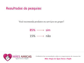 A influência das recomendações online no comportamento de consumo das
Mães Amigas de Águas Claras e Região
Resultados da pesquisa:
Você recomenda produtos ou serviços no grupo?
85% sim
15% não
 