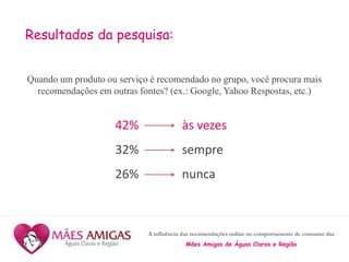 A influência das recomendações online no comportamento de consumo das
Mães Amigas de Águas Claras e Região
Resultados da pesquisa:
Quando um produto ou serviço é recomendado no grupo, você procura mais
recomendações em outras fontes? (ex.: Google, Yahoo Respostas, etc.)
42% às vezes
32% sempre
26% nunca
 