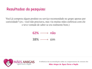A influência das recomendações online no comportamento de consumo das
Mães Amigas de Águas Claras e Região
Resultados da pesquisa:
Você já comprou algum produto ou serviço recomendado no grupo apenas por
curiosidade? (ex.: você não precisava, mas viu muitas mães eufóricas com ele
e teve vontade de saber se era realmente bom.)
62% não
38% sim
 
