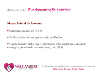 A influência das recomendações online no comportamento de consumo das
Mães Amigas de Águas Claras e Região
Antes de tudo... Fundamentação teórica!
Marco Inicial da Internet
♥ Surgiu nas décadas de 70 e 80.
♥ De finalidades militares para o meio acadêmico. ;)
♥ Função inicial: Estabelecer o intercâmbio entre acadêmicos, enviando
mensagens por meio de uma rede (março de 1989).
 