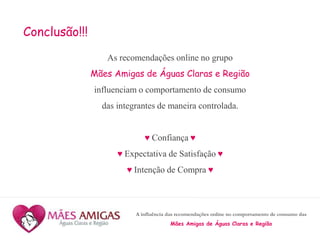 A influência das recomendações online no comportamento de consumo das
Mães Amigas de Águas Claras e Região
Conclusão!!!
As recomendações online no grupo
Mães Amigas de Águas Claras e Região
influenciam o comportamento de consumo
das integrantes de maneira controlada.
♥ Confiança ♥
♥ Expectativa de Satisfação ♥
♥ Intenção de Compra ♥
 