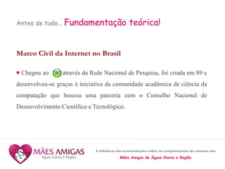 A influência das recomendações online no comportamento de consumo das
Mães Amigas de Águas Claras e Região
Antes de tudo... Fundamentação teórica!
Marco Civil da Internet no Brasil
♥ Chegou ao através da Rede Nacional de Pesquisa, foi criada em 89 e
desenvolveu-se graças à iniciativa da comunidade acadêmica de ciência da
computação que buscou uma parceria com o Conselho Nacional de
Desenvolvimento Científico e Tecnológico.
 
