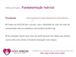 A influência das recomendações online no comportamento de consumo das
Mães Amigas de Águas Claras e Região
Antes de tudo... Fundamentação teórica!
Facebook
♥ Criado em 04.02.04 por 4 jovens, com a finalidade de criar um meio de
comunicação entre os estudantes universitários da Harvard.
♥ Sua intenção inicial seria criar um perfil pessoal com dados que dariam
acesso entre estes alunos a trocarem mensagens com amigos.
[ Mark Zuckerberg, Chris Hughes, Eduardo Saverin e Dustin Moskovitz ]
 