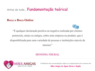 A influência das recomendações online no comportamento de consumo das
Mães Amigas de Águas Claras e Região
Antes de tudo... Fundamentação teórica!
Boca a Boca Online
“É qualquer declaração positiva ou negativa realizada por clientes
potenciais, atuais ou antigos, sobre uma empresa ou produto, que é
disponibilizada para uma variedade de pessoas e instituições através da
internet.”
HENNING-THURAL
 