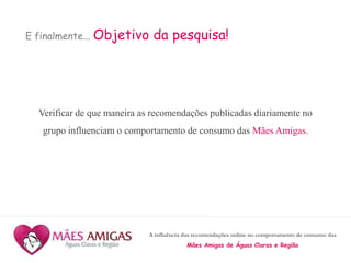 A influência das recomendações online no comportamento de consumo das
Mães Amigas de Águas Claras e Região
E finalmente... Objetivo da pesquisa!
Verificar de que maneira as recomendações publicadas diariamente no
grupo influenciam o comportamento de consumo das Mães Amigas.
 