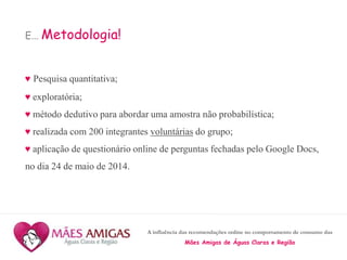 A influência das recomendações online no comportamento de consumo das
Mães Amigas de Águas Claras e Região
E... Metodologia!
♥ Pesquisa quantitativa;
♥ exploratória;
♥ método dedutivo para abordar uma amostra não probabilística;
♥ realizada com 200 integrantes voluntárias do grupo;
♥ aplicação de questionário online de perguntas fechadas pelo Google Docs,
no dia 24 de maio de 2014.
 