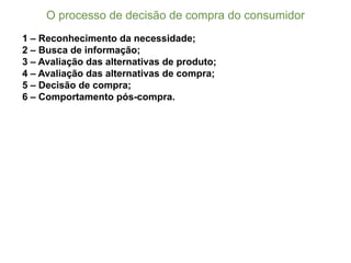 1 – Reconhecimento da necessidade;;
2 – Busca de informação;;
3 – Avaliação das alternativas de produto;;
4 – Avaliação das alternativas de compra;;
5 – Decisão de compra;;
6 – Comportamento pós-­compra.
O  processo  de  decisão  de  compra  do  consumidor
 