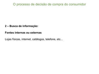 2 – Busca de informação:
Fontes internas ou externas
Lojas físicas, internet, catálogos, telefone, etc...
O  processo  de  decisão  de  compra  do  consumidor
 