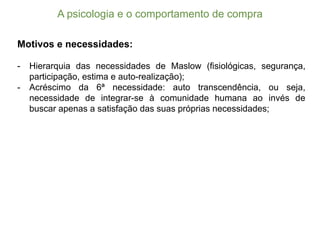 A  psicologia  e  o  comportamento  de  compra
Motivos e necessidades:
-­ Hierarquia das necessidades de Maslow (fisiológicas, segurança,
participação, estima e auto-­realização);;
-­ Acréscimo da 6ª necessidade: auto transcendência, ou seja,
necessidade de integrar-­se à comunidade humana ao invés de
buscar apenas a satisfação das suas próprias necessidades;;
 