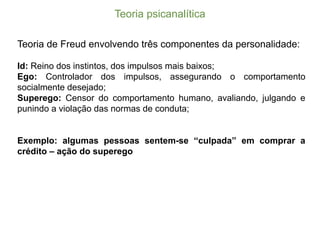 Teoria  psicanalítica
Teoria de Freud envolvendo três componentes da personalidade:
Id: Reino dos instintos, dos impulsos mais baixos;;
Ego: Controlador dos impulsos, assegurando o comportamento
socialmente desejado;;
Superego: Censor do comportamento humano, avaliando, julgando e
punindo a violação das normas de conduta;;
Exemplo: algumas pessoas sentem-­se “culpada” em comprar a
crédito – ação do superego
 