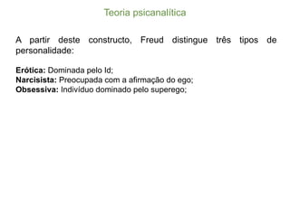 Teoria  psicanalítica
A partir deste constructo, Freud distingue três tipos de
personalidade:
Erótica: Dominada pelo Id;;
Narcisista: Preocupada com a afirmação do ego;;
Obsessiva: Indivíduo dominado pelo superego;;
 