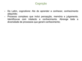 Cognição
-­ Do Latim, cognotione: Ato de aprender a conhecer, conhecimento
adquirido;;
-­ Processo complexo que inclui percepção, memória e julgamento.
Identifica-­se com intelecto e conhecimento. Abrange toda a
diversidade de processos que geram conhecimento;;
 